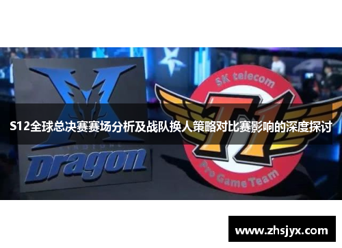 S12全球总决赛赛场分析及战队换人策略对比赛影响的深度探讨